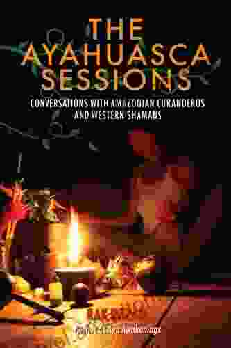 The Ayahuasca Sessions: Conversations With Amazonian Curanderos And Western Shamans