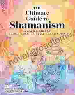 The Ultimate Guide To Shamanism: A Modern Guide To Shamanic Healing Tools And Ceremony (The Ultimate Guide To )