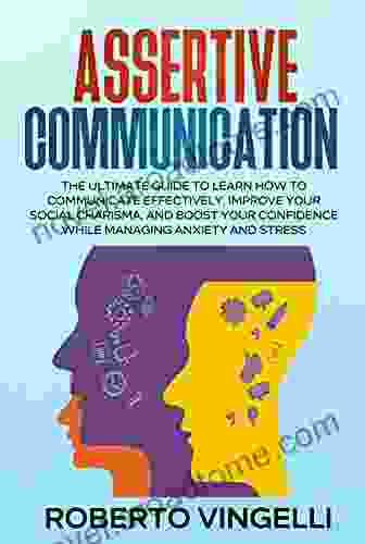 ASSERTIVE COMMUNICATION: The Ultimate Guide To Learn How To Communicate Effectively Improve Your Social Charisma And Boost Your Confidence While Managing Anxiety And Stress