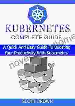 KUBERNETES COMPLETE GUIDE: A Quick And Easy Guide To Boosting Your Productivity With Kubernetes