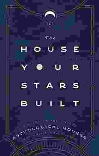 The House Your Stars Built: A Guide To The Twelve Astrological Houses And Your Place In The Universe